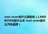 land rover是什么型的车（LAND ROVER是什么车 land rover是什么汽车品牌）
