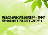 核酸检测是咽拭子还是鼻咽拭子（集中核酸检测是咽拭子还是鼻拭子详细介绍）