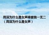 周深为什么是女声嗓音独一无二（周深为什么是女声）