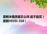 夏新冰箱质量怎么样,能不能买（夏新HEVD-318）