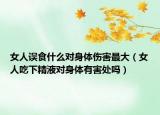 女人误食什么对身体伤害最大（女人吃下精液对身体有害处吗）