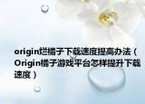 origin烂橘子下载速度提高办法（Origin橘子游戏平台怎样提升下载速度）