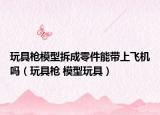 玩具枪模型拆成零件能带上飞机吗（玩具枪 模型玩具）