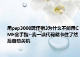 用psp3000玩怪猎3为什么不能用CMF金手指~我一读代码就卡住了然后自动关机