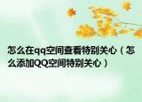 怎么在qq空间查看特别关心（怎么添加QQ空间特别关心）