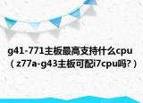 g41-771主板最高支持什么cpu（z77a-g43主板可配i7cpu吗?）