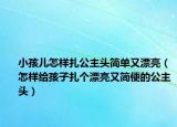 小孩儿怎样扎公主头简单又漂亮（怎样给孩子扎个漂亮又简便的公主头）
