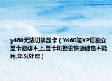 y460无法切换显卡（Y460装XP后独立显卡驱动不上,显卡切换的快捷键也不能用,怎么处理）