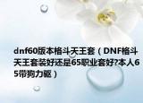 dnf60版本格斗天王套（DNF格斗天王套装好还是65职业套好?本人65带狗力驱）