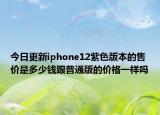 今日更新iphone12紫色版本的售价是多少钱跟普通版的价格一样吗
