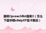 鍗庣pceax58bt瀹夎（怎么下载华硕x8aipXP显卡驱动）