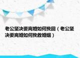 老公坚决要离婚如何挽回（老公坚决要离婚如何挽救婚姻）