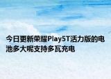 今日更新荣耀Play5T活力版的电池多大呢支持多瓦充电