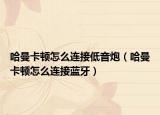 哈曼卡顿怎么连接低音炮（哈曼卡顿怎么连接蓝牙）