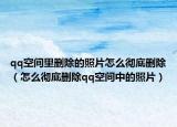 qq空间里删除的照片怎么彻底删除（怎么彻底删除qq空间中的照片）