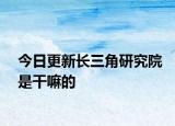 今日更新长三角研究院是干嘛的