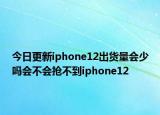 今日更新iphone12出货量会少吗会不会抢不到iphone12