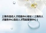 上海市流动人才档案中心地址（上海市人才服务中心流动人才档案管理中心）