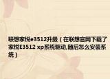 联想家悦e3512升级（在联想官网下载了家悦E3512 xp系统驱动,随后怎么安装系统）