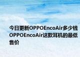 今日更新OPPOEncoAir多少钱OPPOEncoAir这款耳机的最低售价