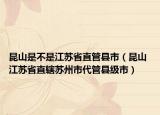 昆山是不是江苏省直管县市（昆山 江苏省直辖苏州市代管县级市）