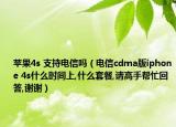 苹果4s 支持电信吗（电信cdma版iphone 4s什么时间上,什么套餐,请高手帮忙回答,谢谢）