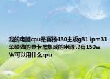 我的电脑cpu是赛扬430主板g31 ipm31华硕做的显卡是集成的电源只有150w  W可以用什么cpu
