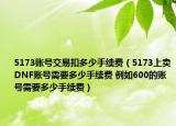 5173账号交易扣多少手续费（5173上卖DNF账号需要多少手续费 例如600的账号需要多少手续费）