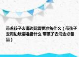 带着孩子去海边玩需要准备什么（带孩子去海边玩要准备什么 带孩子去海边必备品）