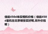 佳能450d单反相机价格（佳能450d套机在北京哪里买好呢,另外价钱呢）