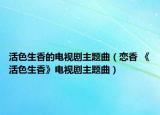 活色生香的电视剧主题曲（恋香 《活色生香》电视剧主题曲）