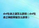 dnf生命之源怎么获得（dnf生命之神的荣耀怎么获得）