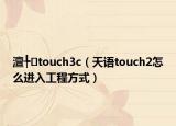 澶╄touch3c（天语touch2怎么进入工程方式）