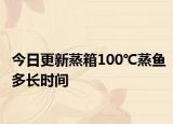 今日更新蒸箱100℃蒸鱼多长时间