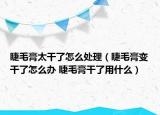 睫毛膏太干了怎么处理（睫毛膏变干了怎么办 睫毛膏干了用什么）