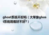 ghost系统不好吗（大笨象ghost系统用着好不好?）