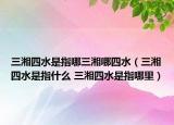三湘四水是指哪三湘哪四水（三湘四水是指什么 三湘四水是指哪里）