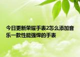 今日更新荣耀手表2怎么添加音乐一款性能强悍的手表