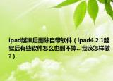 ipad越狱后删除自带软件（ipad4.2.1越狱后有些软件怎么也删不掉...我该怎样做?）
