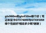 gtx960m和gtx850m哪个好（笔记本显卡GTX760M与GTX850M哪个性能好?相差多少呢?谢谢）