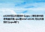 e3200可以升级到什么cpu（想给家中的老电脑升级,cpu是Intel e2140,可以升级到什么cpu呢?）