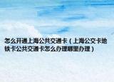 怎么开通上海公共交通卡（上海公交卡地铁卡公共交通卡怎么办理哪里办理）