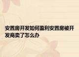 安置房开发如何盈利安置房被开发商卖了怎么办