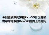 今日更新摩托罗拉Razr5G什么时候发布摩托罗拉Razr5G国内上市时间