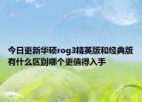 今日更新华硕rog3精英版和经典版有什么区别哪个更值得入手