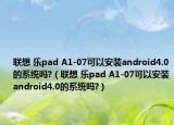 联想 乐pad A1-07可以安装android4.0的系统吗?（联想 乐pad A1-07可以安装android4.0的系统吗?）