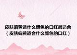 皮肤偏黄选什么颜色的口红最适合（皮肤偏黄适合什么颜色的口红）