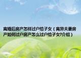 离婚后房产怎样过户给子女（离异夫妻房产如何过户房产怎么过户给子女?介绍）