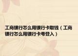 工商银行怎么用银行卡取钱（工商银行怎么用银行卡号登入）