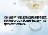 如何设置PS2模拟器让配置较低的电脑流畅玩游戏CPU:2.66GHz显卡3360ATI镭龙X300X550X1050